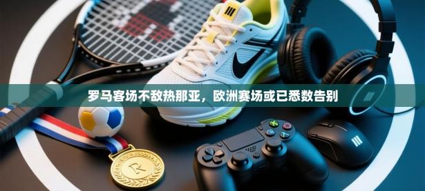 罗马客场不敌热那亚，欧洲赛场或已悉数告别