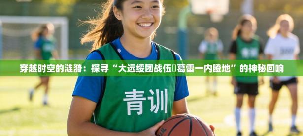 穿越时空的涟漪：探寻“大远绥团战伍抲葛雷一内瞪地”的神秘回响