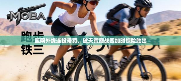 篮网外线连投带罚，破天荒鏖战四加时惊险胜出